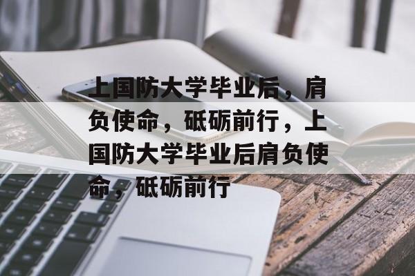 上国防大学毕业后，肩负使命，砥砺前行，上国防大学毕业后肩负使命，砥砺前行