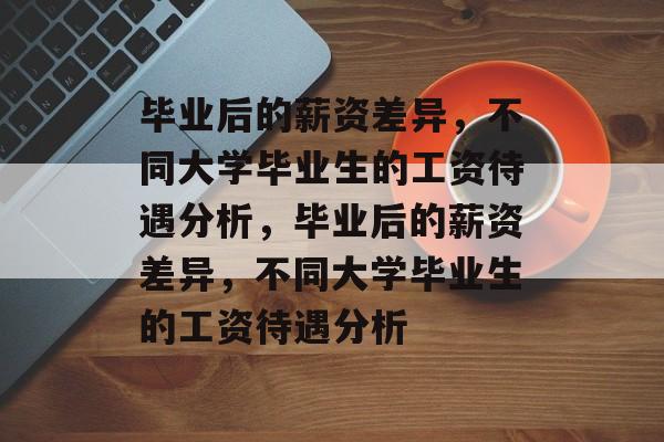 毕业后的薪资差异，不同大学毕业生的工资待遇分析，毕业后的薪资差异，不同大学毕业生的工资待遇分析