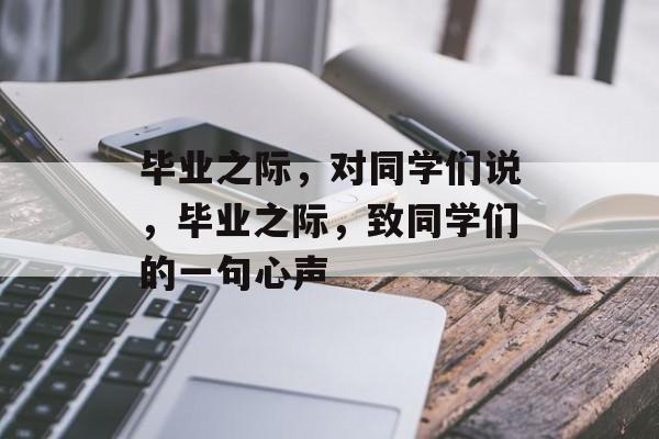 毕业之际，对同学们说，毕业之际，致同学们的一句心声