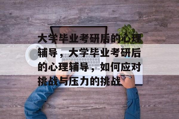 大学毕业考研后的心理辅导，大学毕业考研后的心理辅导，如何应对挑战与压力的挑战