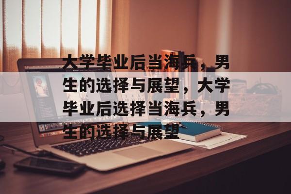 大学毕业后当海兵，男生的选择与展望，大学毕业后选择当海兵，男生的选择与展望