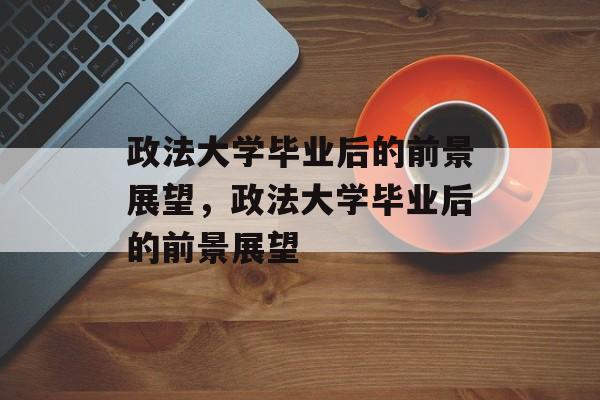 政法大学毕业后的前景展望，政法大学毕业后的前景展望