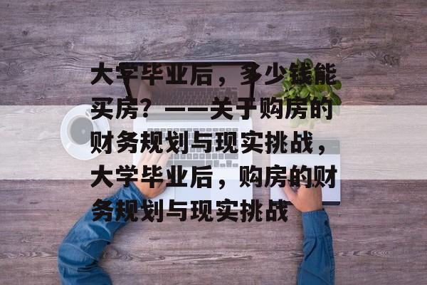 大学毕业后，多少钱能买房？——关于购房的财务规划与现实挑战，大学毕业后，购房的财务规划与现实挑战