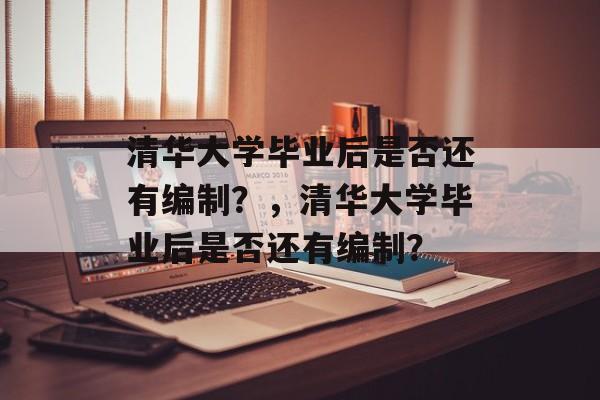 清华大学毕业后是否还有编制？，清华大学毕业后是否还有编制？