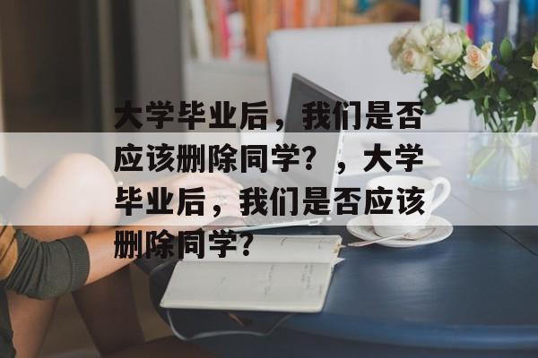 大学毕业后，我们是否应该删除同学？，大学毕业后，我们是否应该删除同学？