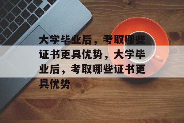 大学毕业后，考取哪些证书更具优势，大学毕业后，考取哪些证书更具优势