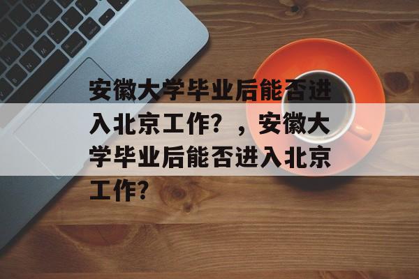 安徽大学毕业后能否进入北京工作？，安徽大学毕业后能否进入北京工作？