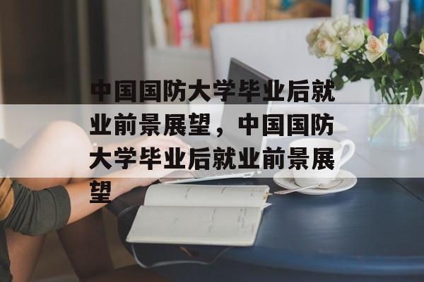 中国国防大学毕业后就业前景展望，中国国防大学毕业后就业前景展望