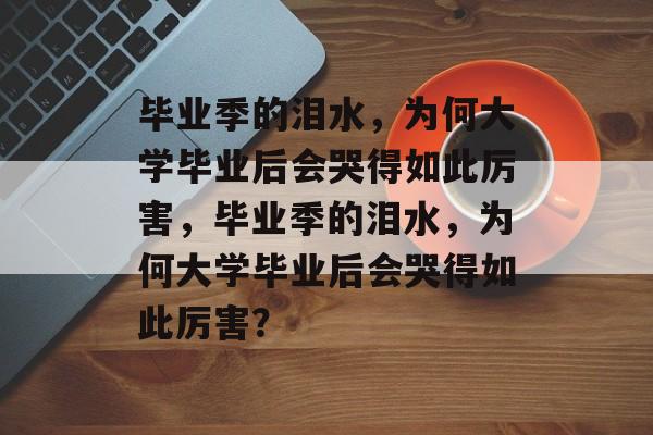 毕业季的泪水，为何大学毕业后会哭得如此厉害，毕业季的泪水，为何大学毕业后会哭得如此厉害？