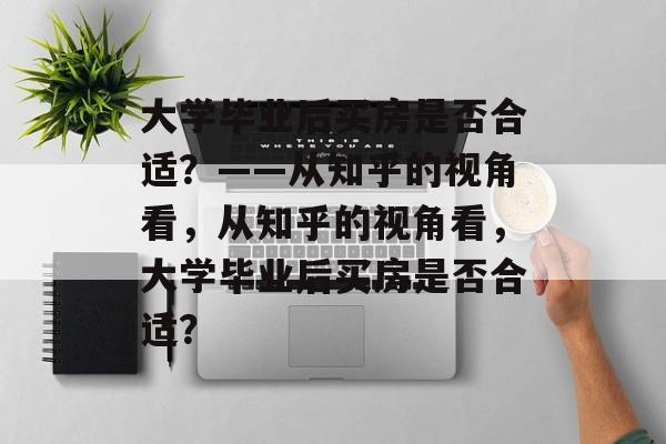 大学毕业后买房是否合适？——从知乎的视角看，从知乎的视角看，大学毕业后买房是否合适？