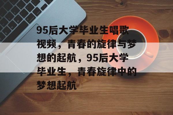 95后大学毕业生唱歌视频，青春的旋律与梦想的起航，95后大学毕业生，青春旋律中的梦想起航