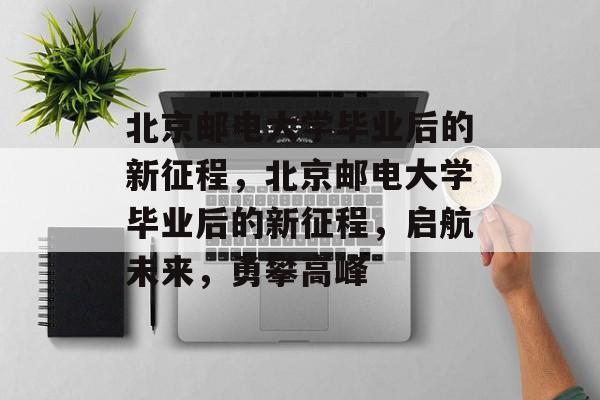 北京邮电大学毕业后的新征程，北京邮电大学毕业后的新征程，启航未来，勇攀高峰