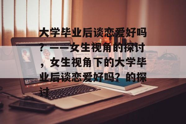 大学毕业后谈恋爱好吗？——女生视角的探讨，女生视角下的大学毕业后谈恋爱好吗？的探讨