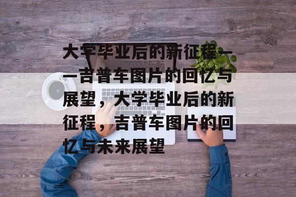 大学毕业后的新征程——吉普车图片的回忆与展望，大学毕业后的新征程，吉普车图片的回忆与未来展望