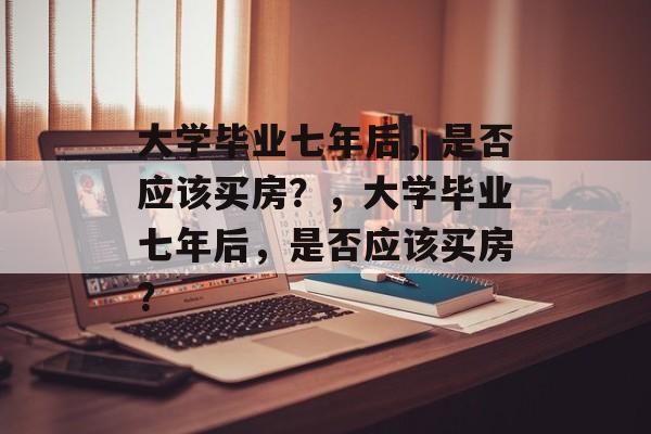 大学毕业七年后，是否应该买房？，大学毕业七年后，是否应该买房？