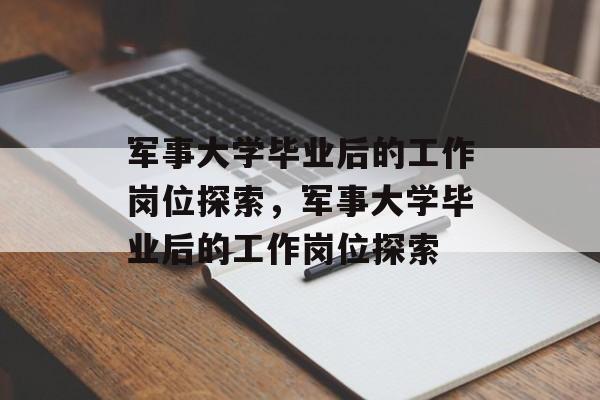 军事大学毕业后的工作岗位探索，军事大学毕业后的工作岗位探索