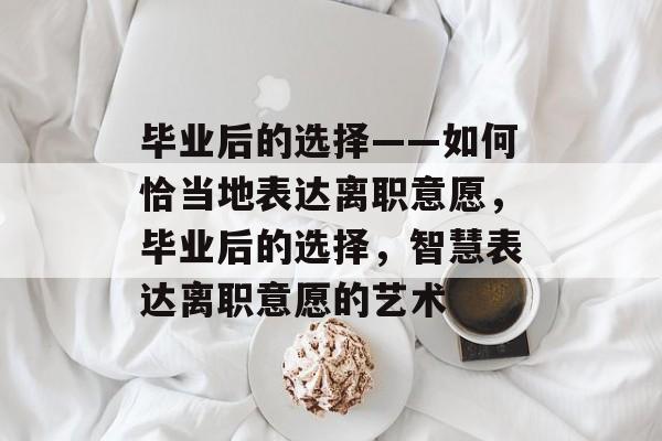 毕业后的选择——如何恰当地表达离职意愿，毕业后的选择，智慧表达离职意愿的艺术