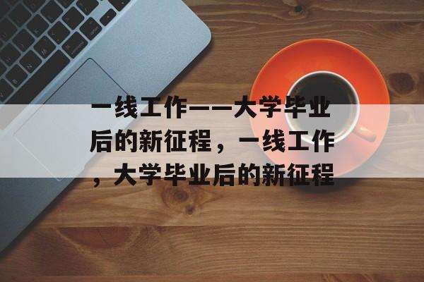 一线工作——大学毕业后的新征程，一线工作，大学毕业后的新征程