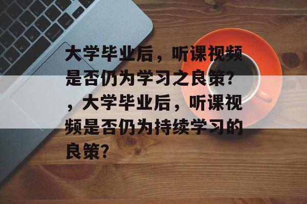 大学毕业后，听课视频是否仍为学习之良策？，大学毕业后，听课视频是否仍为持续学习的良策？