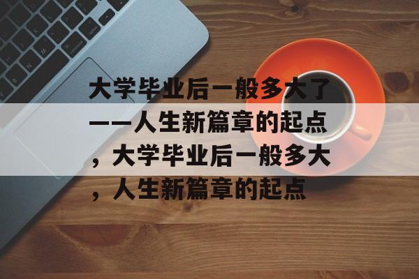 大学毕业后一般多大了——人生新篇章的起点，大学毕业后一般多大，人生新篇章的起点