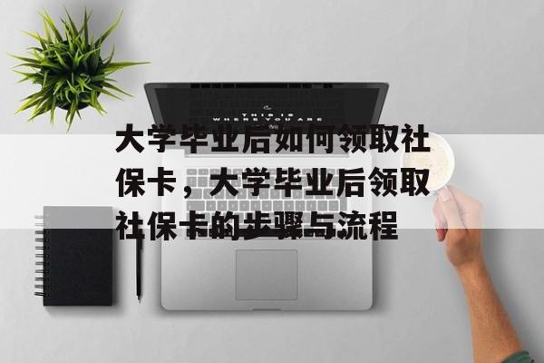 大学毕业后如何领取社保卡，大学毕业后领取社保卡的步骤与流程