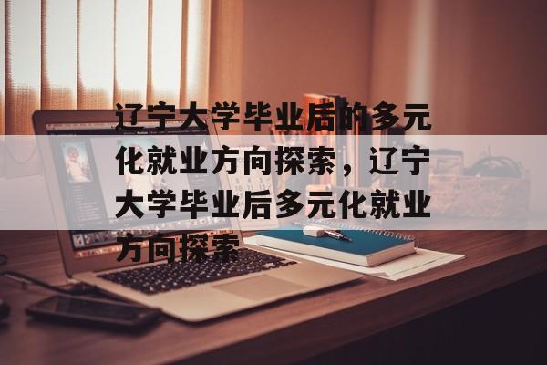 辽宁大学毕业后的多元化就业方向探索，辽宁大学毕业后多元化就业方向探索