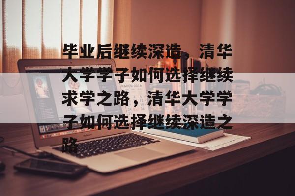 毕业后继续深造，清华大学学子如何选择继续求学之路，清华大学学子如何选择继续深造之路