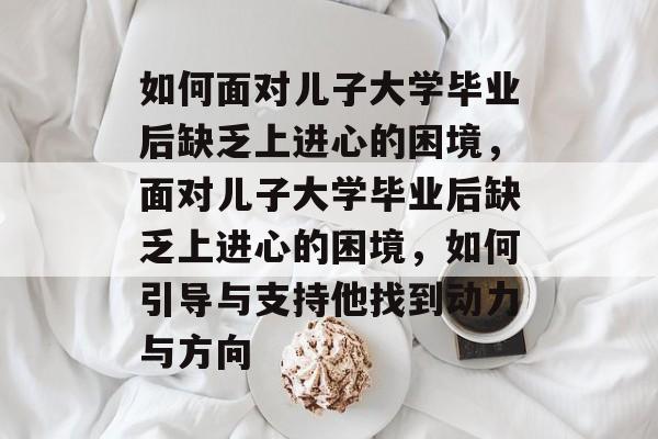 如何面对儿子大学毕业后缺乏上进心的困境，面对儿子大学毕业后缺乏上进心的困境，如何引导与支持他找到动力与方向