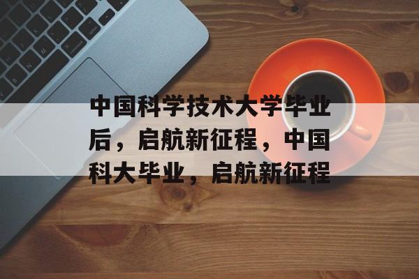 中国科学技术大学毕业后，启航新征程，中国科大毕业，启航新征程