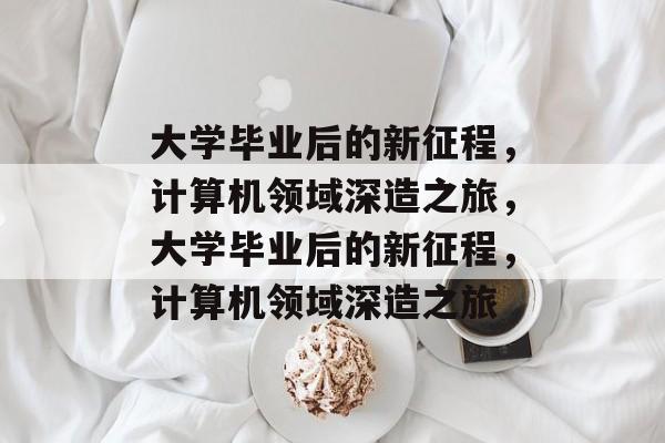 大学毕业后的新征程，计算机领域深造之旅，大学毕业后的新征程，计算机领域深造之旅