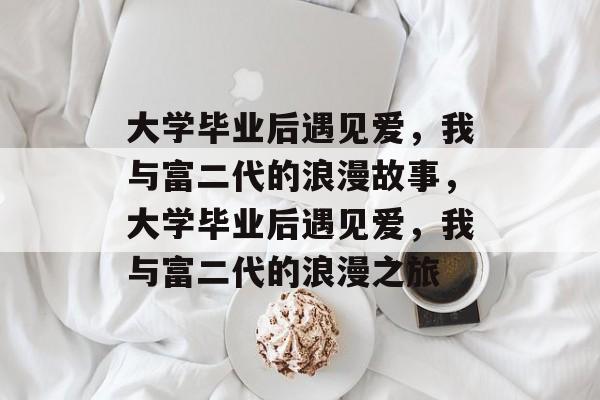 大学毕业后遇见爱，我与富二代的浪漫故事，大学毕业后遇见爱，我与富二代的浪漫之旅