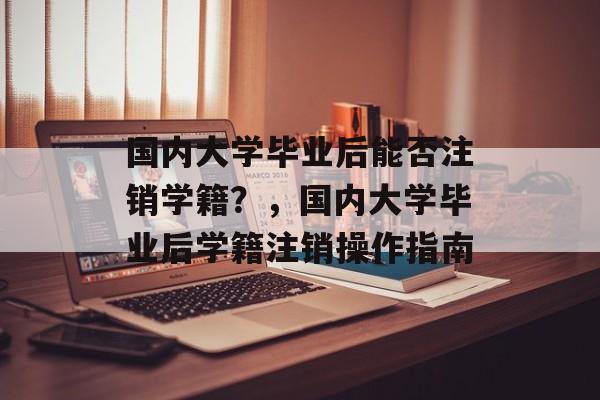 国内大学毕业后能否注销学籍？，国内大学毕业后学籍注销操作指南