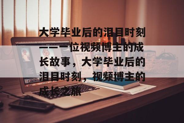 大学毕业后的泪目时刻——一位视频博主的成长故事，大学毕业后的泪目时刻，视频博主的成长之旅