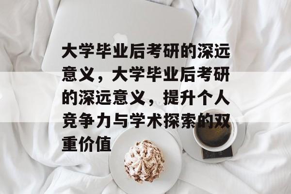 大学毕业后考研的深远意义，大学毕业后考研的深远意义，提升个人竞争力与学术探索的双重价值