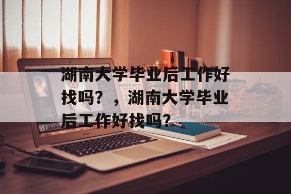 湖南大学毕业后工作好找吗？，湖南大学毕业后工作好找吗？