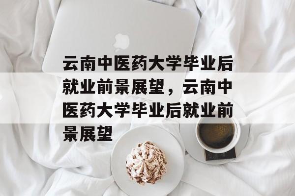 云南中医药大学毕业后就业前景展望，云南中医药大学毕业后就业前景展望