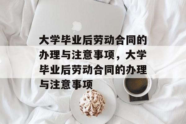 大学毕业后劳动合同的办理与注意事项，大学毕业后劳动合同的办理与注意事项