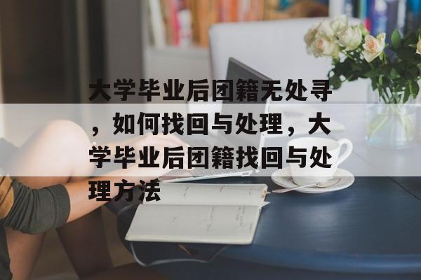 大学毕业后团籍无处寻，如何找回与处理，大学毕业后团籍找回与处理方法