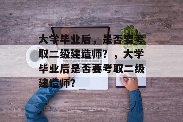 大学毕业后，是否要考取二级建造师？，大学毕业后是否要考取二级建造师？