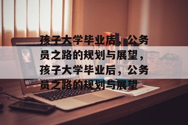 孩子大学毕业后，公务员之路的规划与展望，孩子大学毕业后，公务员之路的规划与展望