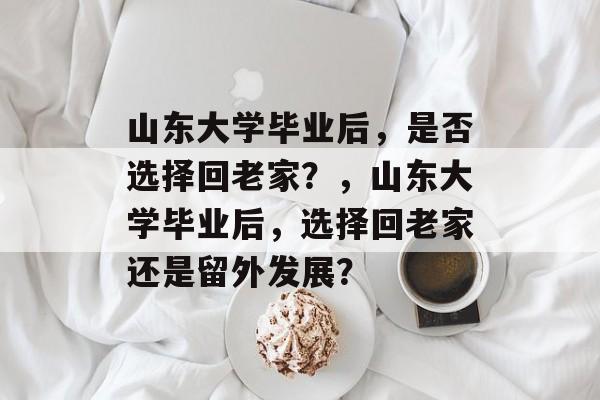 山东大学毕业后，是否选择回老家？，山东大学毕业后，选择回老家还是留外发展？