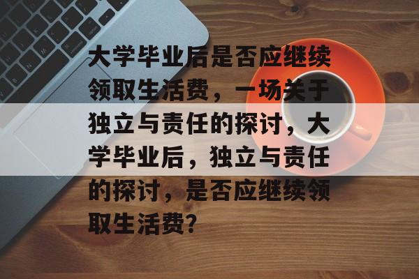 大学毕业后是否应继续领取生活费，一场关于独立与责任的探讨，大学毕业后，独立与责任的探讨，是否应继续领取生活费？