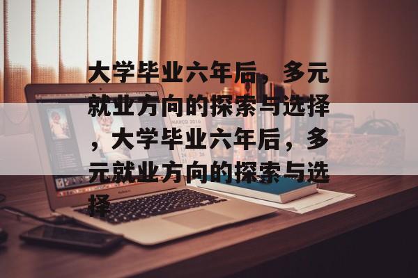 大学毕业六年后，多元就业方向的探索与选择，大学毕业六年后，多元就业方向的探索与选择