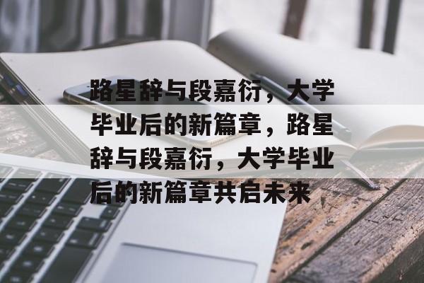 路星辞与段嘉衍，大学毕业后的新篇章，路星辞与段嘉衍，大学毕业后的新篇章共启未来