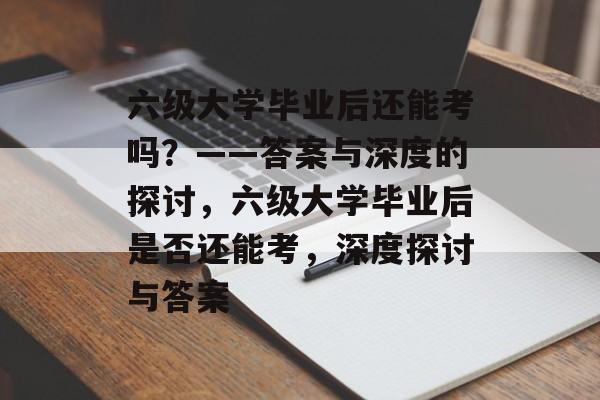 六级大学毕业后还能考吗？——答案与深度的探讨，六级大学毕业后是否还能考，深度探讨与答案