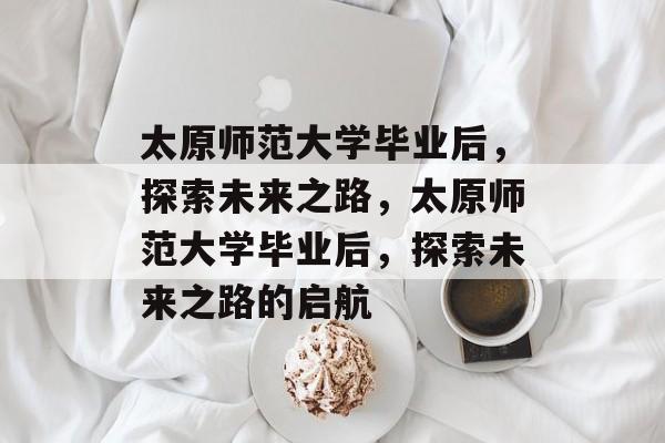 太原师范大学毕业后，探索未来之路，太原师范大学毕业后，探索未来之路的启航