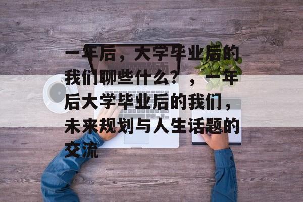 一年后，大学毕业后的我们聊些什么？，一年后大学毕业后的我们，未来规划与人生话题的交流