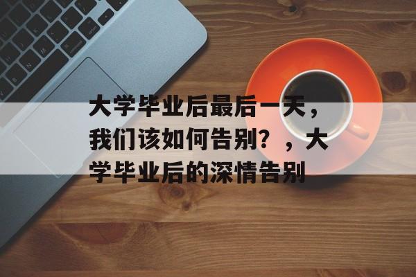 大学毕业后最后一天，我们该如何告别？，大学毕业后的深情告别