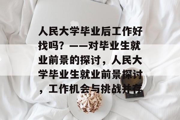 人民大学毕业后工作好找吗？——对毕业生就业前景的探讨，人民大学毕业生就业前景探讨，工作机会与挑战并存