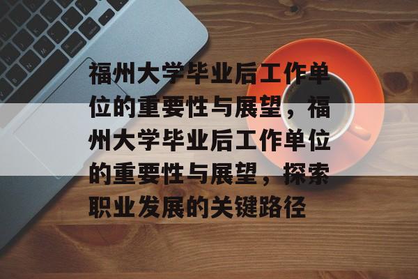 福州大学毕业后工作单位的重要性与展望，福州大学毕业后工作单位的重要性与展望，探索职业发展的关键路径